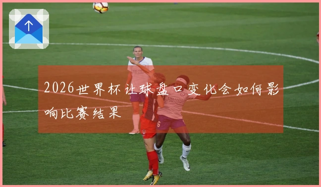 2026世界杯让球盘口变化会如何影响比赛结果