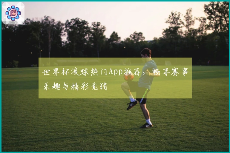 世界杯滚球热门App推荐，畅享赛事乐趣与精彩竞猜